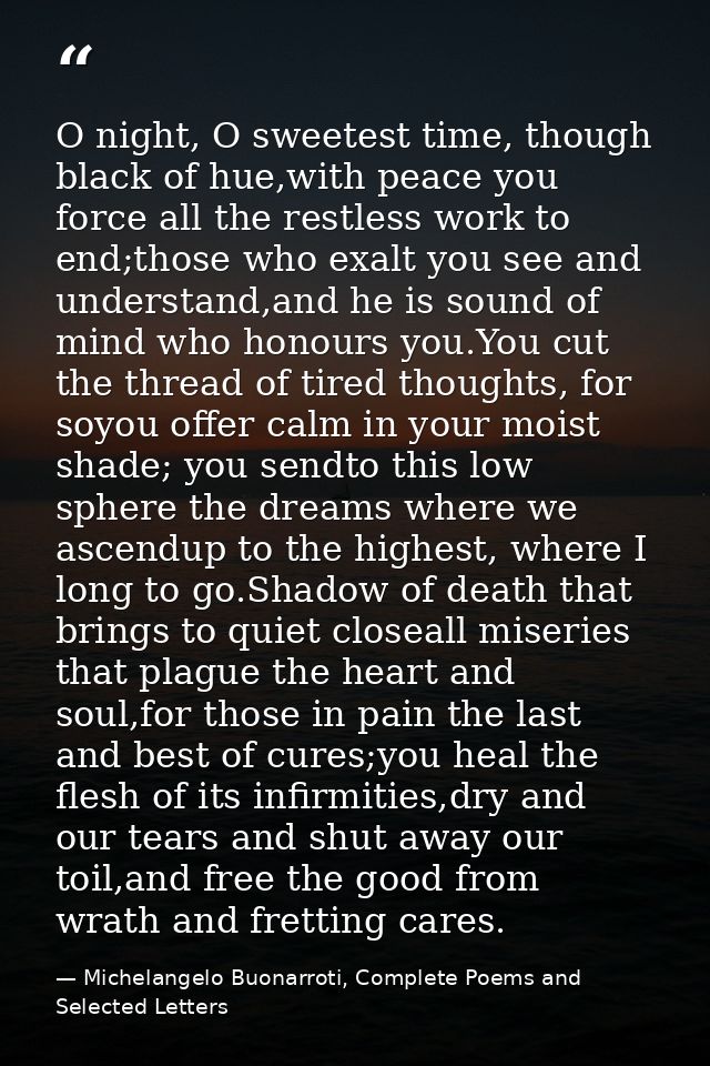 O night, O sweetest time, though black of hue,with peace you force all the restless work to end;those who exalt you see  — Michelangelo Buonarroti, Complete Poems and Selected Letters