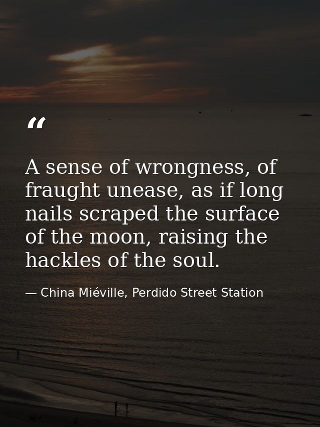 A sense of wrongness, of fraught unease, as if long nails scraped the surface of the moon, raising the hackles of the so — China Miéville, Perdido Street Station