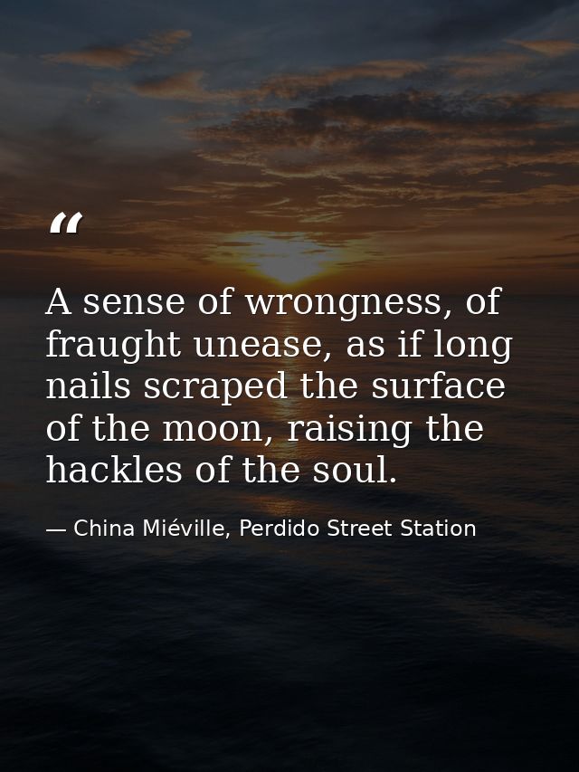 A sense of wrongness, of fraught unease, as if long nails scraped the surface of the moon, raising the hackles of the so — China Miéville, Perdido Street Station