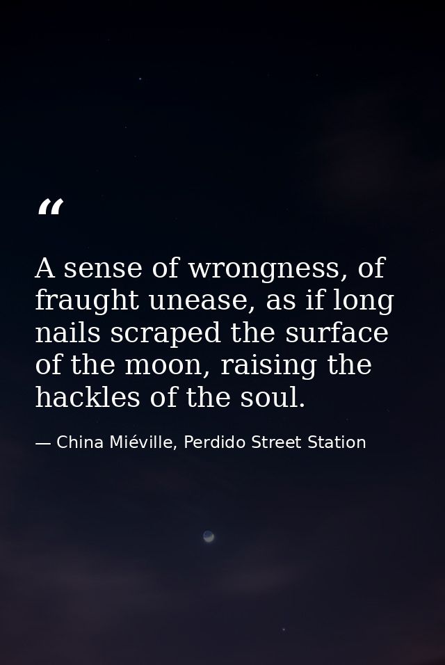 A sense of wrongness, of fraught unease, as if long nails scraped the surface of the moon, raising the hackles of the so — China Miéville, Perdido Street Station
