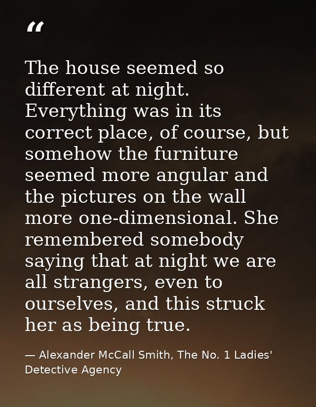 The house seemed so different at night. Everything was in its correct place, of course, but somehow the furniture seemed — Alexander McCall Smith, The No. 1 Ladies' Detective Agency