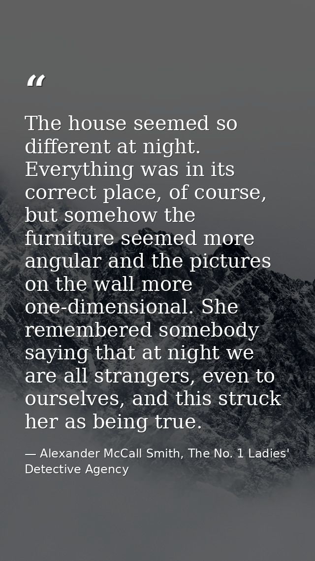 The house seemed so different at night. Everything was in its correct place, of course, but somehow the furniture seemed — Alexander McCall Smith, The No. 1 Ladies' Detective Agency