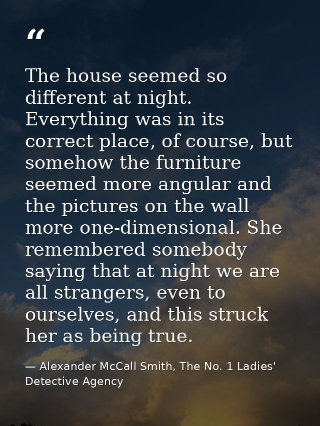 The house seemed so different at night. Everything was in its correct place, of course, but somehow the furniture seemed — Alexander McCall Smith, The No. 1 Ladies' Detective Agency