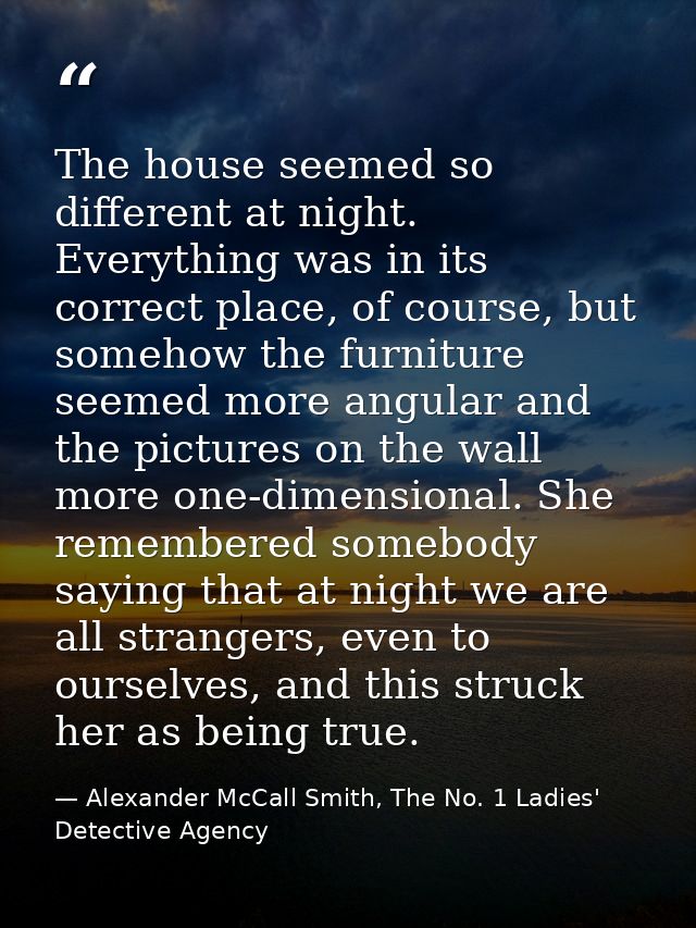 The house seemed so different at night. Everything was in its correct place, of course, but somehow the furniture seemed — Alexander McCall Smith, The No. 1 Ladies' Detective Agency