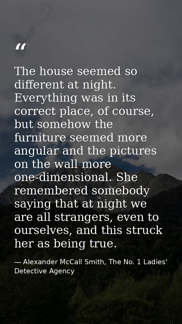 The house seemed so different at night. Everything was in its correct place, of course, but somehow the furniture seemed — Alexander McCall Smith, The No. 1 Ladies' Detective Agency