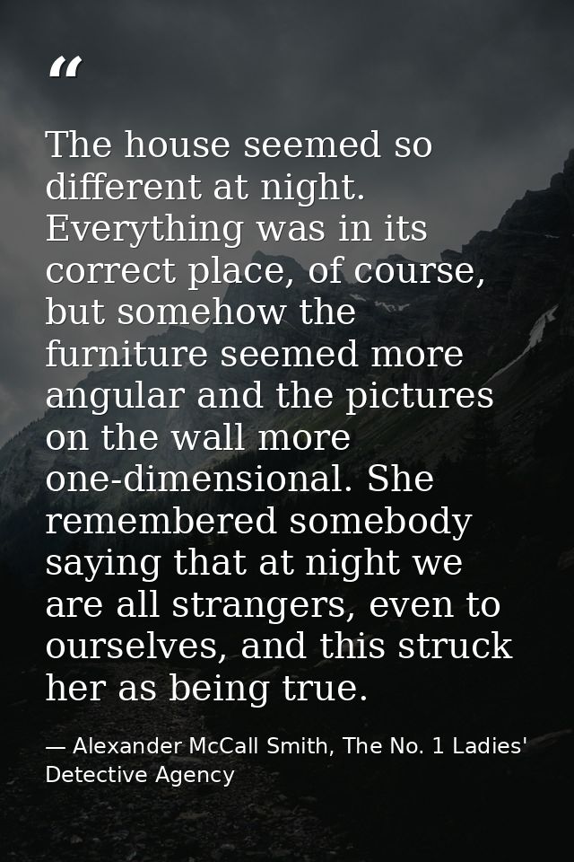 The house seemed so different at night. Everything was in its correct place, of course, but somehow the furniture seemed — Alexander McCall Smith, The No. 1 Ladies' Detective Agency