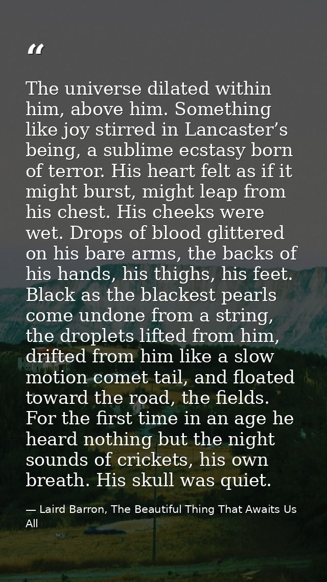 The universe dilated within him, above him. Something like joy stirred in Lancaster’s being, a sublime ecstasy born of t — Laird Barron, The Beautiful Thing That Awaits Us All