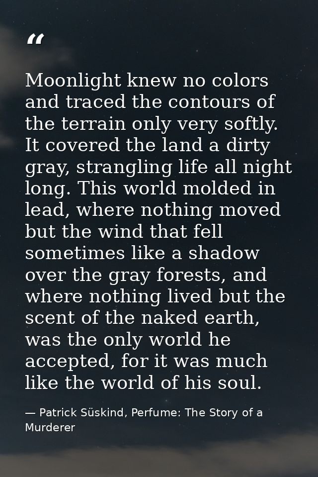 Moonlight knew no colors and traced the contours of the terrain only very softly. It covered the land a dirty gray, stra — Patrick Süskind, Perfume: The Story of a Murderer