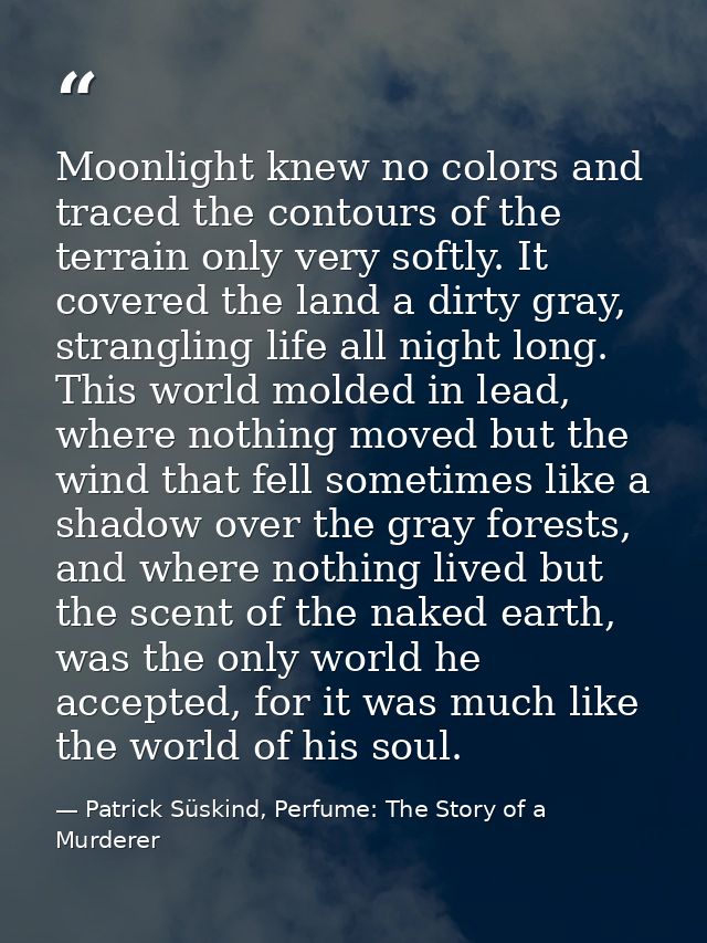 Moonlight knew no colors and traced the contours of the terrain only very softly. It covered the land a dirty gray, stra — Patrick Süskind, Perfume: The Story of a Murderer