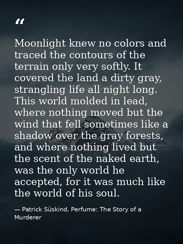 Moonlight knew no colors and traced the contours of the terrain only very softly. It covered the land a dirty gray, stra — Patrick Süskind, Perfume: The Story of a Murderer
