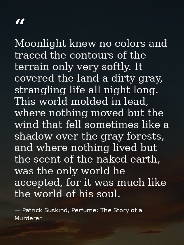 Moonlight knew no colors and traced the contours of the terrain only very softly. It covered the land a dirty gray, stra — Patrick Süskind, Perfume: The Story of a Murderer