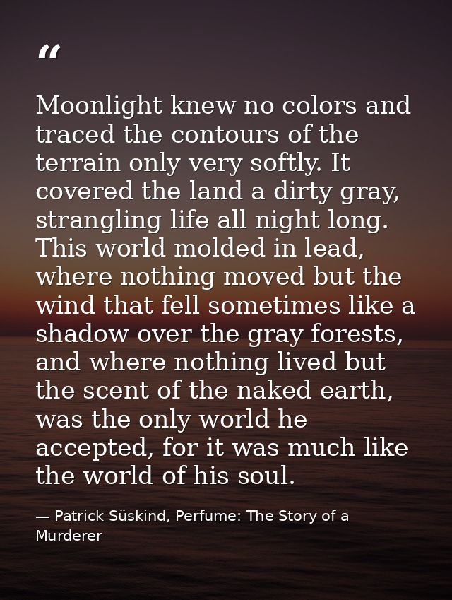 Moonlight knew no colors and traced the contours of the terrain only very softly. It covered the land a dirty gray, stra — Patrick Süskind, Perfume: The Story of a Murderer