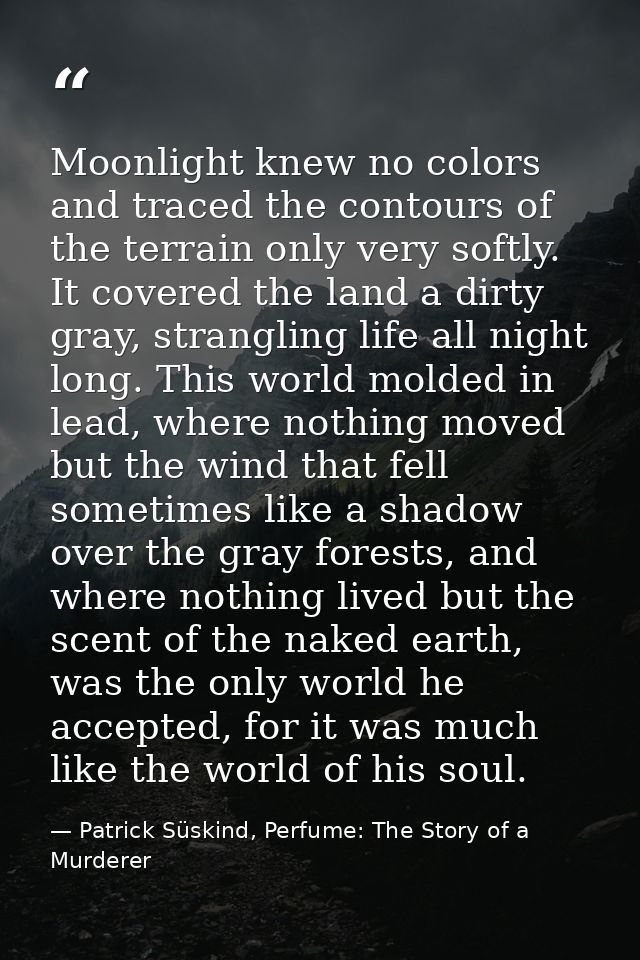 Moonlight knew no colors and traced the contours of the terrain only very softly. It covered the land a dirty gray, stra — Patrick Süskind, Perfume: The Story of a Murderer