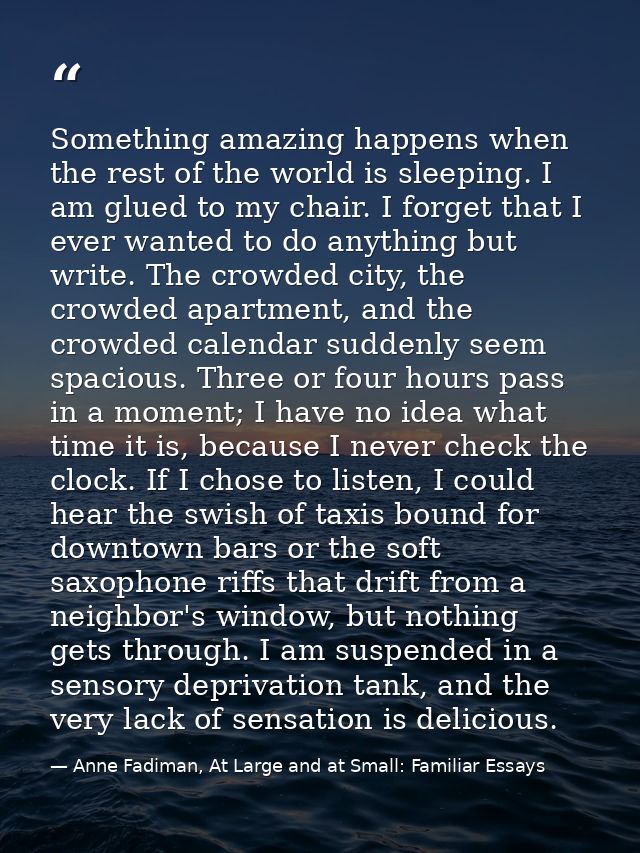 Something amazing happens when the rest of the world is sleeping. I am glued to my chair. I forget that I ever wanted to — Anne Fadiman, At Large and at Small: Familiar Essays