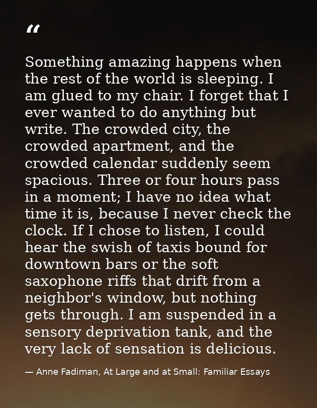 Something amazing happens when the rest of the world is sleeping. I am glued to my chair. I forget that I ever wanted to — Anne Fadiman, At Large and at Small: Familiar Essays