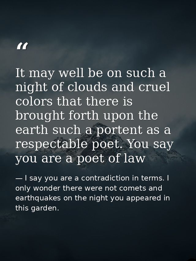 It may well be on such a night of clouds and cruel colors that there is brought forth upon the earth such a portent as a — I say you are a contradiction in terms. I only wonder there were not comets and earthquakes on the night you appeared in this garden.