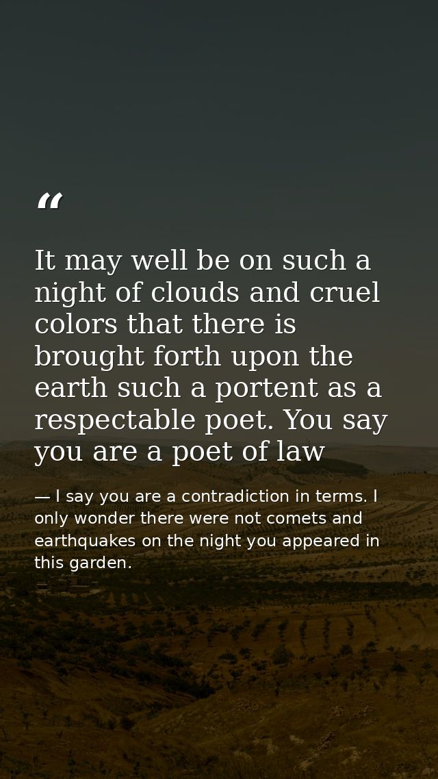 It may well be on such a night of clouds and cruel colors that there is brought forth upon the earth such a portent as a — I say you are a contradiction in terms. I only wonder there were not comets and earthquakes on the night you appeared in this garden.