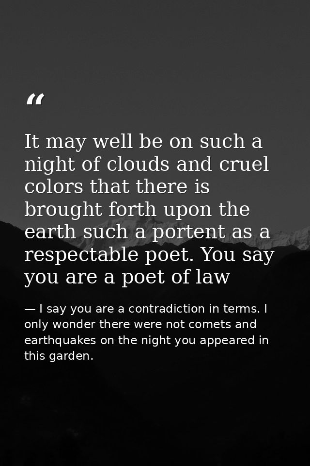 It may well be on such a night of clouds and cruel colors that there is brought forth upon the earth such a portent as a — I say you are a contradiction in terms. I only wonder there were not comets and earthquakes on the night you appeared in this garden.
