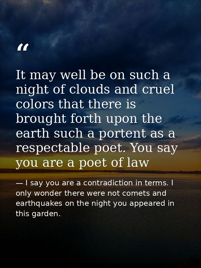 It may well be on such a night of clouds and cruel colors that there is brought forth upon the earth such a portent as a — I say you are a contradiction in terms. I only wonder there were not comets and earthquakes on the night you appeared in this garden.