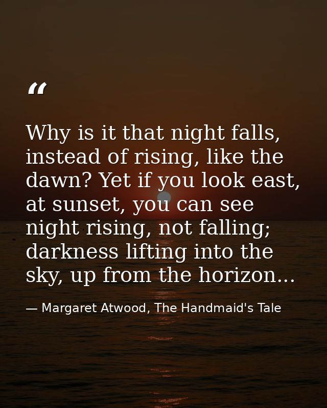 Why is it that night falls, instead of rising, like the dawn? Yet if you look east, at sunset, you can see night rising, — Margaret Atwood, The Handmaid's Tale