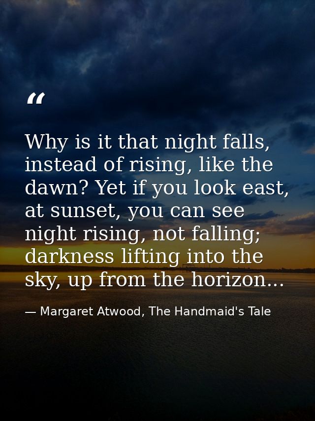 Why is it that night falls, instead of rising, like the dawn? Yet if you look east, at sunset, you can see night rising, — Margaret Atwood, The Handmaid's Tale