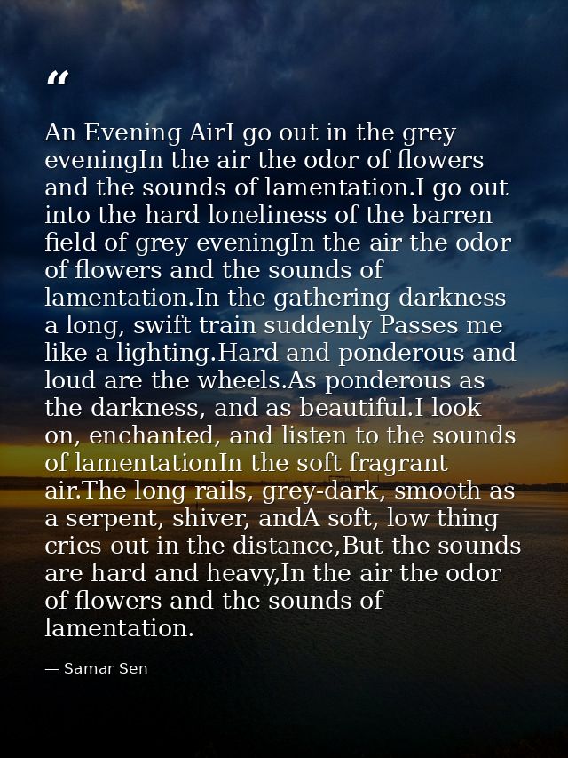 An Evening AirI go out in the grey eveningIn the air the odor of flowers and the sounds of lamentation.I go out into the — Samar Sen