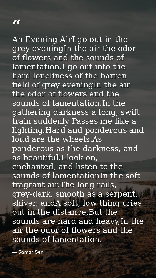 An Evening AirI go out in the grey eveningIn the air the odor of flowers and the sounds of lamentation.I go out into the — Samar Sen