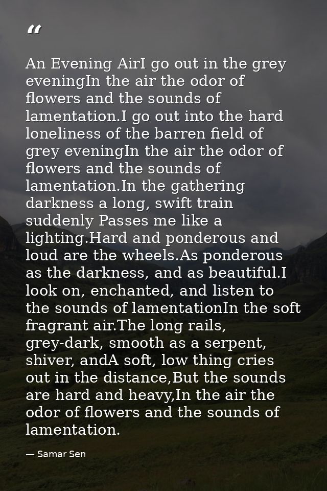 An Evening AirI go out in the grey eveningIn the air the odor of flowers and the sounds of lamentation.I go out into the — Samar Sen