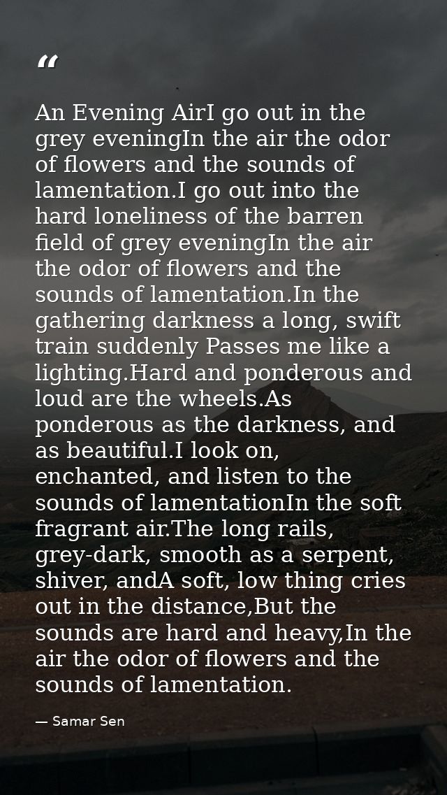 An Evening AirI go out in the grey eveningIn the air the odor of flowers and the sounds of lamentation.I go out into the — Samar Sen
