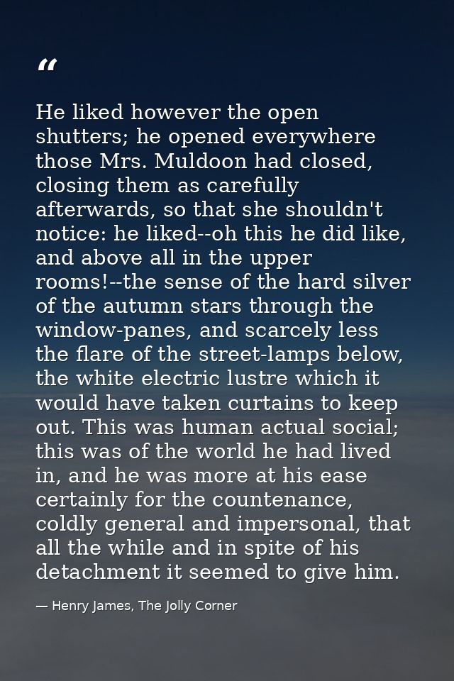 He liked however the open shutters; he opened everywhere those Mrs. Muldoon had closed, closing them as carefully afterw — Henry James, The Jolly Corner