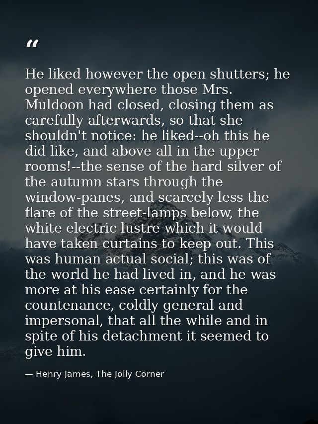 He liked however the open shutters; he opened everywhere those Mrs. Muldoon had closed, closing them as carefully afterw — Henry James, The Jolly Corner