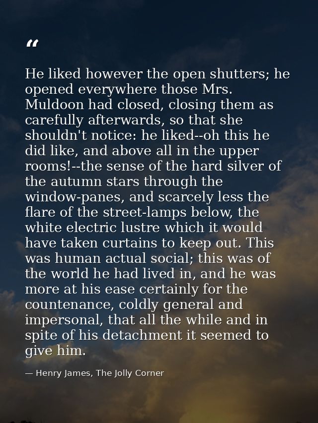 He liked however the open shutters; he opened everywhere those Mrs. Muldoon had closed, closing them as carefully afterw — Henry James, The Jolly Corner