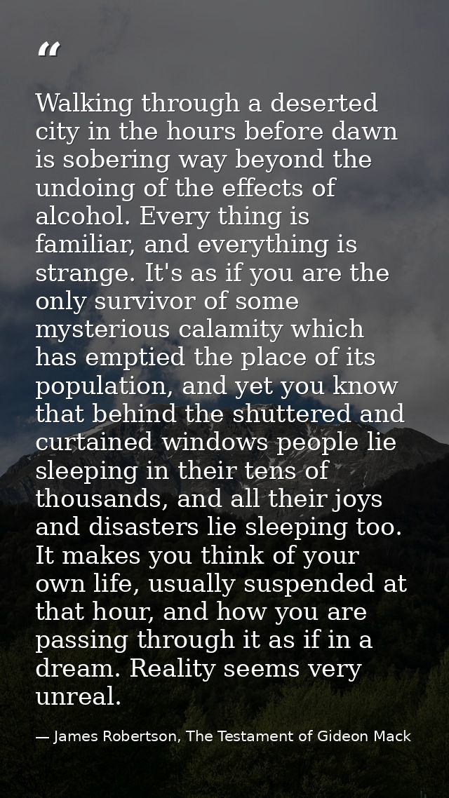 Walking through a deserted city in the hours before dawn is sobering way beyond the undoing of the effects of alcohol. E — James Robertson, The Testament of Gideon Mack
