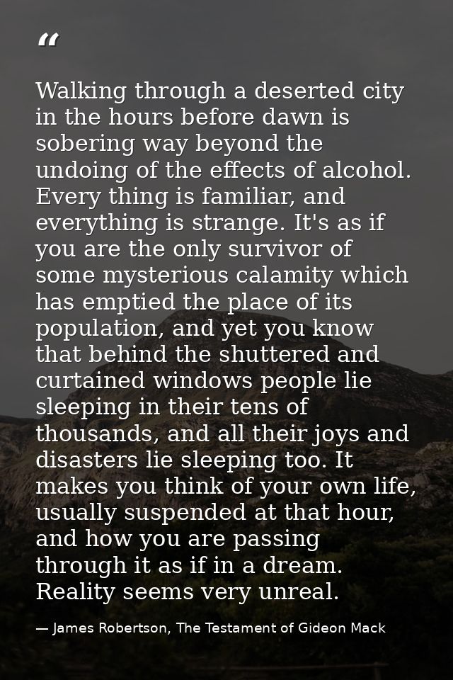 Walking through a deserted city in the hours before dawn is sobering way beyond the undoing of the effects of alcohol. E — James Robertson, The Testament of Gideon Mack