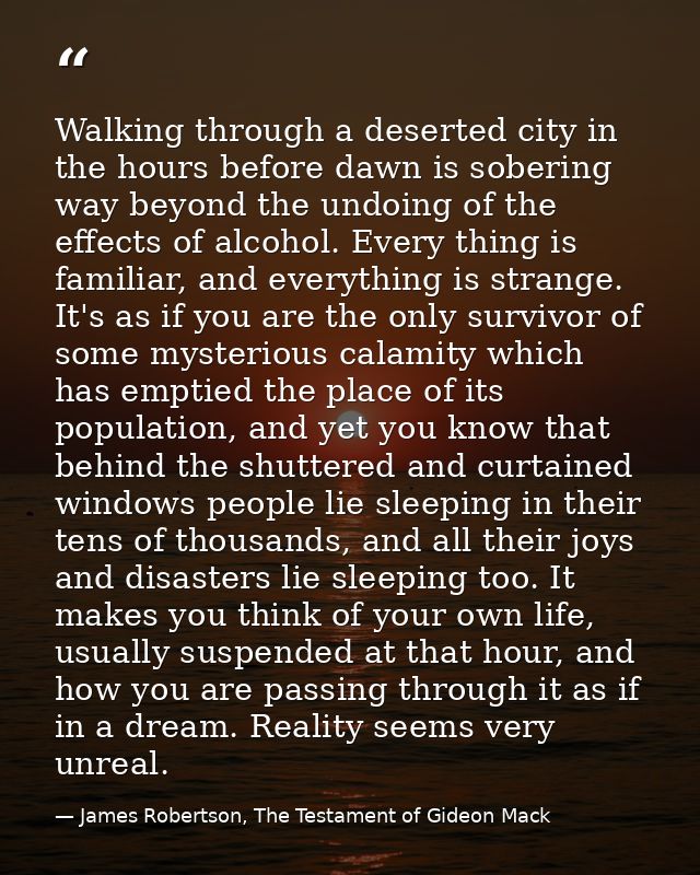 Walking through a deserted city in the hours before dawn is sobering way beyond the undoing of the effects of alcohol. E — James Robertson, The Testament of Gideon Mack