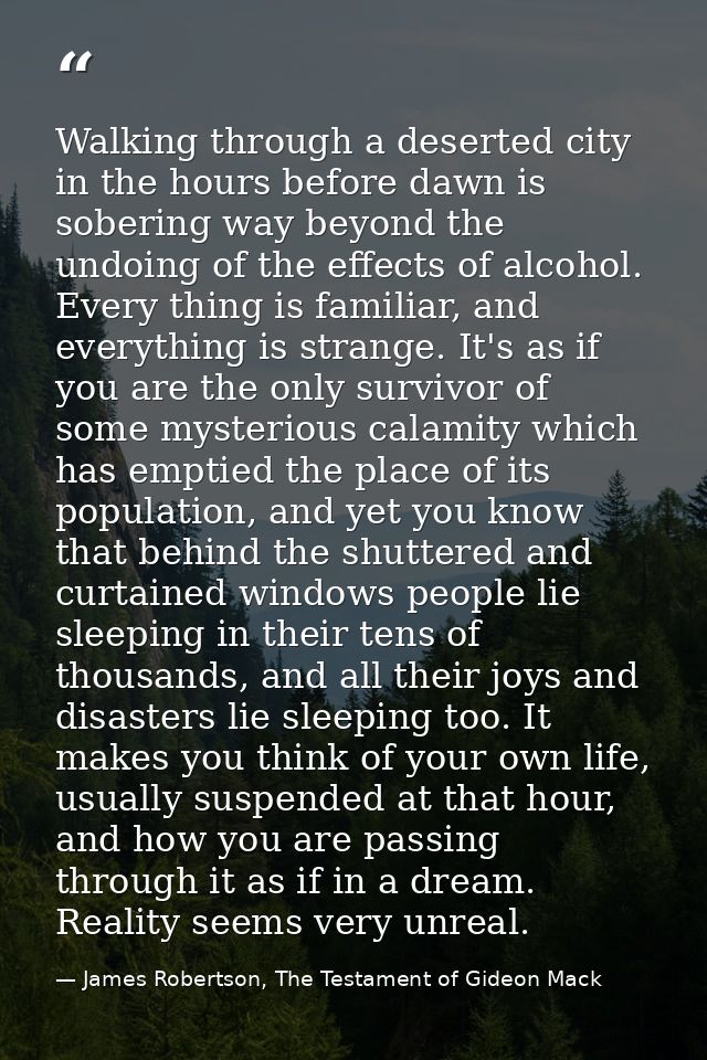 Walking through a deserted city in the hours before dawn is sobering way beyond the undoing of the effects of alcohol. E — James Robertson, The Testament of Gideon Mack