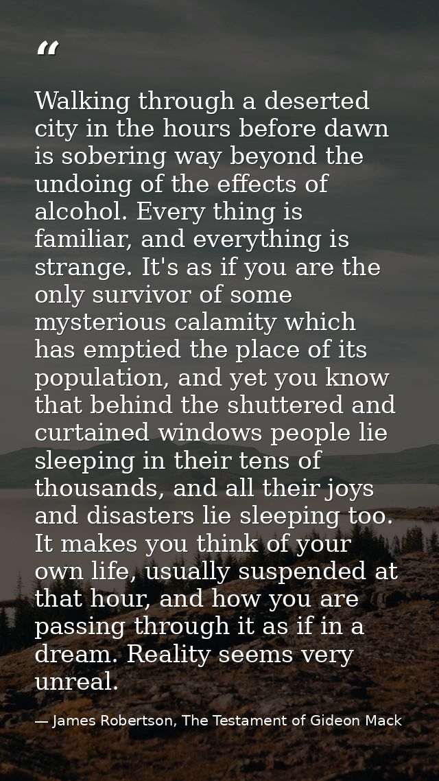 Walking through a deserted city in the hours before dawn is sobering way beyond the undoing of the effects of alcohol. E — James Robertson, The Testament of Gideon Mack