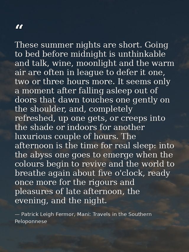 These summer nights are short. Going to bed before midnight is unthinkable and talk, wine, moonlight and the warm air ar — Patrick Leigh Fermor, Mani: Travels in the Southern Peloponnese
