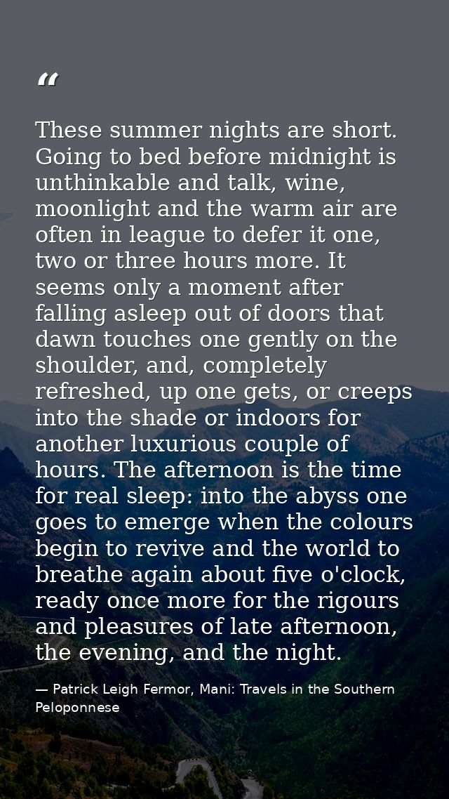 These summer nights are short. Going to bed before midnight is unthinkable and talk, wine, moonlight and the warm air ar — Patrick Leigh Fermor, Mani: Travels in the Southern Peloponnese