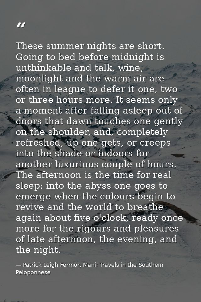 These summer nights are short. Going to bed before midnight is unthinkable and talk, wine, moonlight and the warm air ar — Patrick Leigh Fermor, Mani: Travels in the Southern Peloponnese