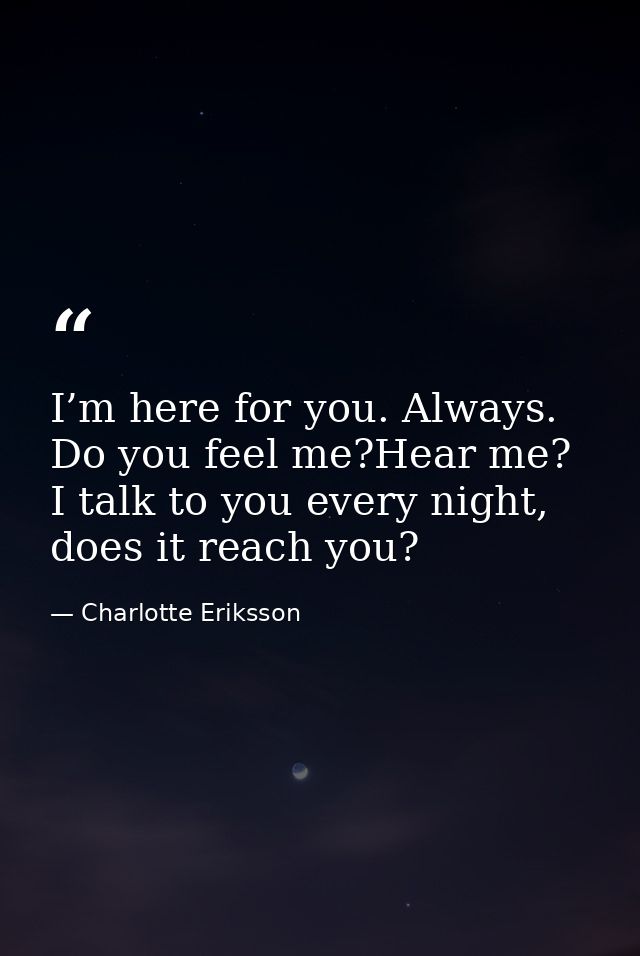 I’m here for you. Always. Do you feel me?Hear me? I talk to you every night, does it reach you? — Charlotte Eriksson