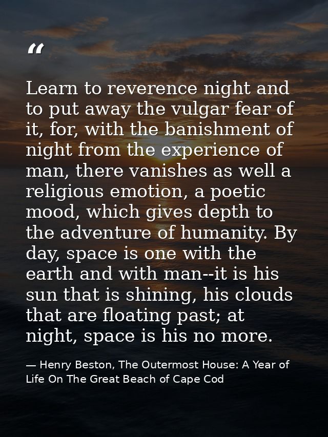 Learn to reverence night and to put away the vulgar fear of it, for, with the banishment of night from the experience of — Henry Beston, The Outermost House: A Year of Life On The Great Beach of Cape Cod