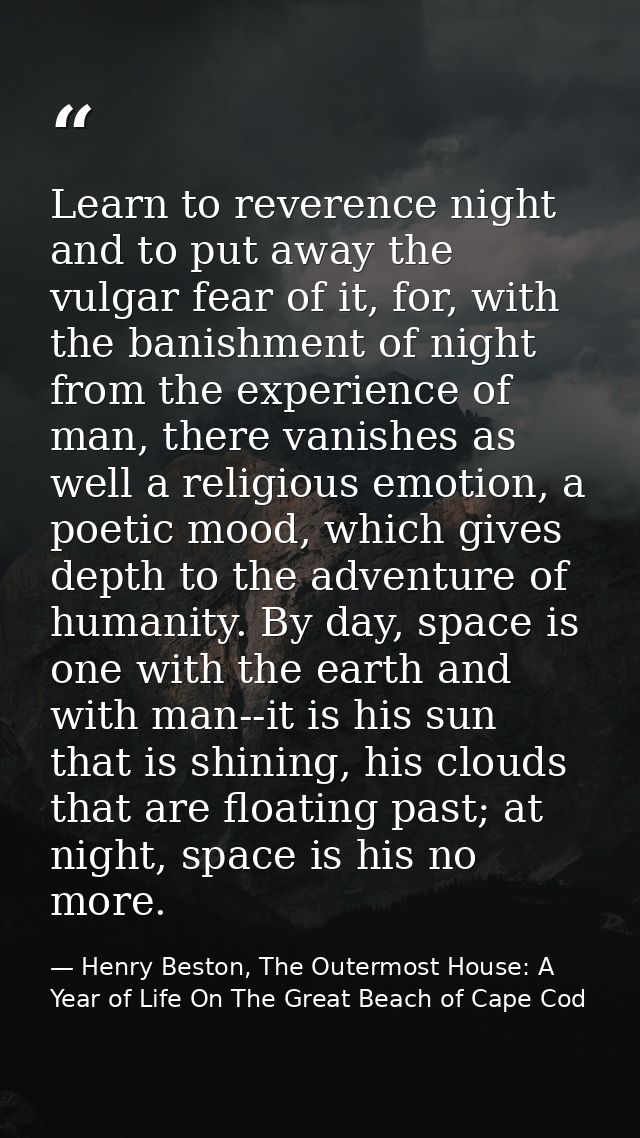 Learn to reverence night and to put away the vulgar fear of it, for, with the banishment of night from the experience of — Henry Beston, The Outermost House: A Year of Life On The Great Beach of Cape Cod