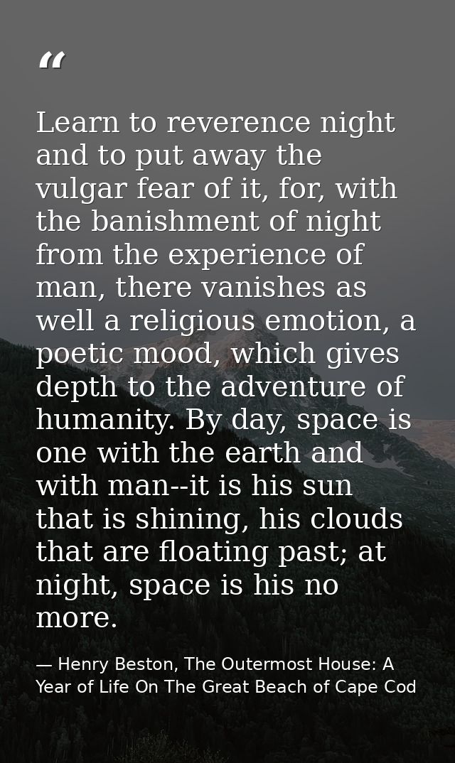 Learn to reverence night and to put away the vulgar fear of it, for, with the banishment of night from the experience of — Henry Beston, The Outermost House: A Year of Life On The Great Beach of Cape Cod