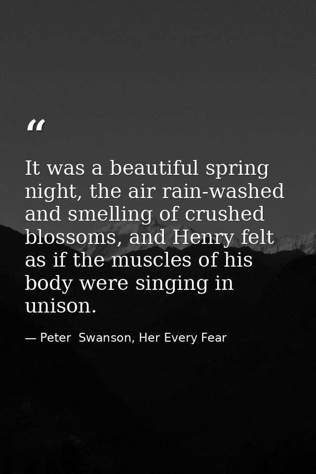 It was a beautiful spring night, the air rain-washed and smelling of crushed blossoms, and Henry felt as if the muscles  — Peter  Swanson, Her Every Fear