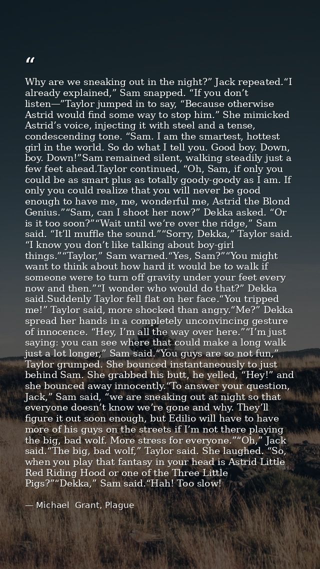 Why are we sneaking out in the night?” Jack repeated.“I already explained,” Sam snapped. “If you don’t listen—”Taylor ju — Michael  Grant, Plague