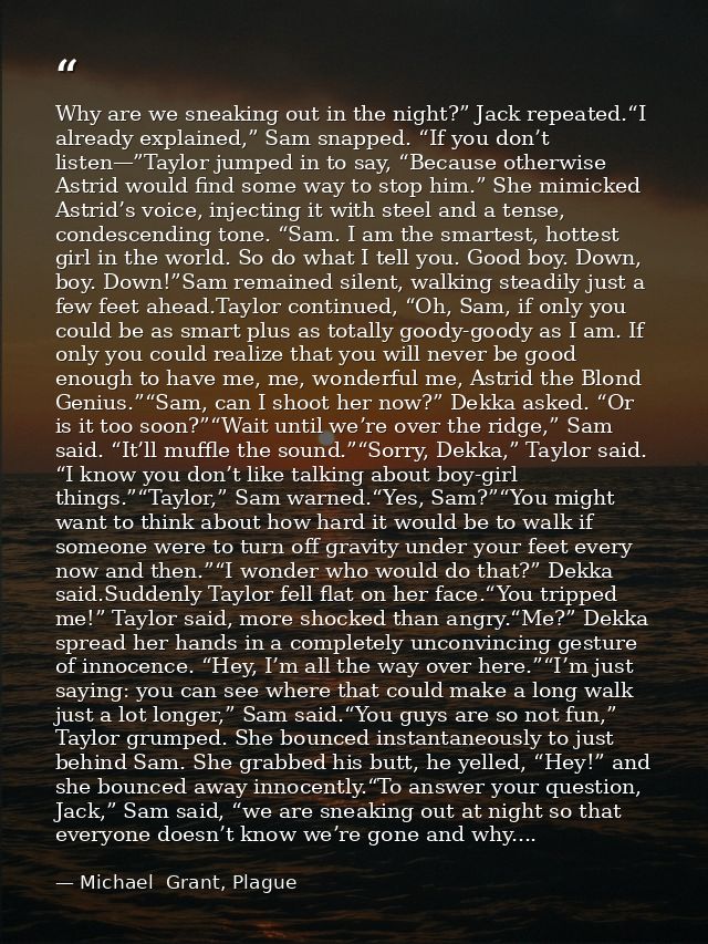 Why are we sneaking out in the night?” Jack repeated.“I already explained,” Sam snapped. “If you don’t listen—”Taylor ju — Michael  Grant, Plague