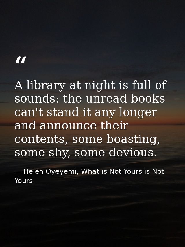 A library at night is full of sounds: the unread books can't stand it any longer and announce their contents, some boast — Helen Oyeyemi, What is Not Yours is Not Yours