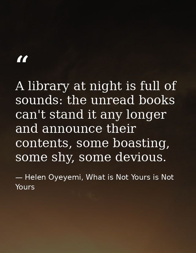 A library at night is full of sounds: the unread books can't stand it any longer and announce their contents, some boast — Helen Oyeyemi, What is Not Yours is Not Yours