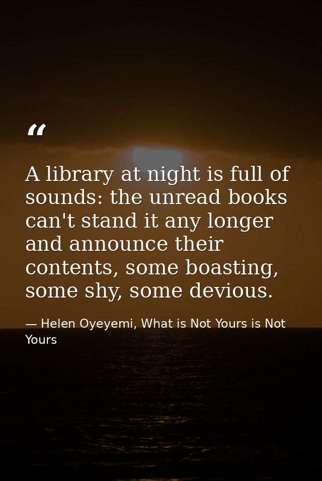 A library at night is full of sounds: the unread books can't stand it any longer and announce their contents, some boast — Helen Oyeyemi, What is Not Yours is Not Yours